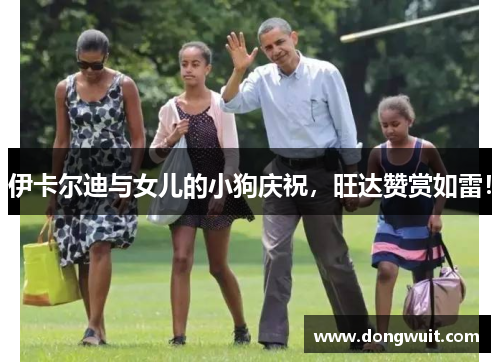 伊卡尔迪与女儿的小狗庆祝，旺达赞赏如雷！