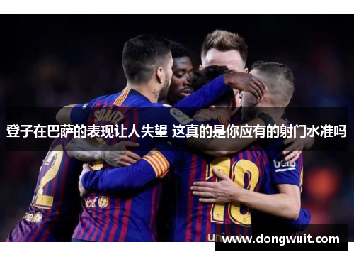 登子在巴萨的表现让人失望 这真的是你应有的射门水准吗