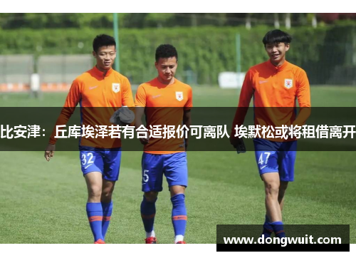 比安津：丘库埃泽若有合适报价可离队 埃默松或将租借离开