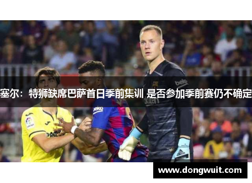 塞尔：特狮缺席巴萨首日季前集训 是否参加季前赛仍不确定